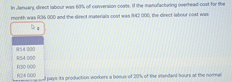 In January, direct labour was 60% of conversion costs. If the manufacturing overhead cost for the
month was R36 000 and the direct materials cost was R42 000, the direct labour cost was
R14 000
R54 000
R30 000
R24 000 ard pays its production workers a bonus of 20% of the standard hours at the normal