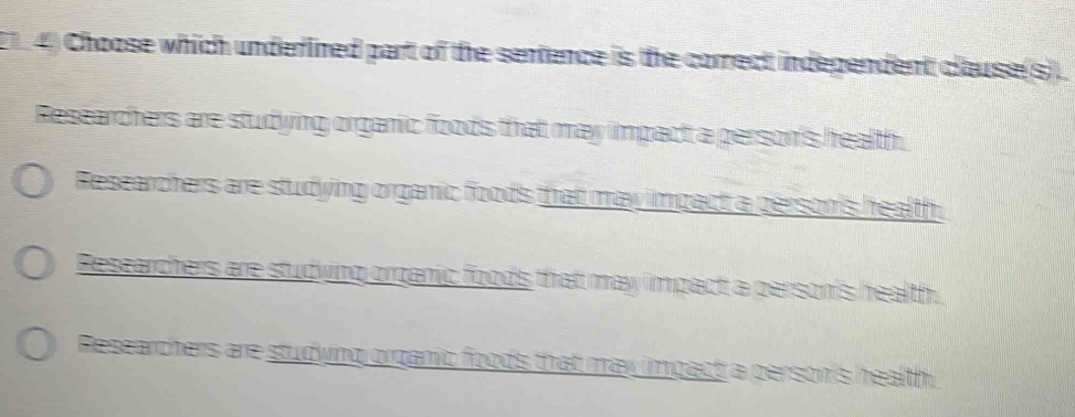 21 4) Choose which underlined part of the sentence is the correct indegendent clause(s).
Researchers are studying organic foods that may impact a person's health.
Researchers are studying organic foods that may impact a person's health.
Researchers are studving orzanic foods that may impact a person's health.
Researchers are studyng organic foods that may impact a person's health.