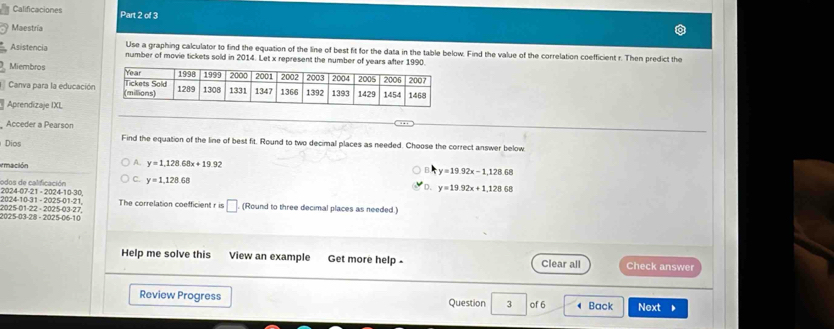 Calificaciones Part 2 of 3
Maestría
Use a graphing calculator to find the equation of the line of best fit for the data in the table below. Find the value of the correlation coefficient r. Then predict the
Asistencia number of movie tickets sold in 2014. Let x represent the number of years after 1990.
Miembros 
Canva para la educación
Aprendizaje IXL
Acceder a Pearson
Dios Find the equation of the line of best fit. Round to two decimal places as needed. Choose the correct answer below
A. y=1.128.68x+19.92
ermación y=19.92x-1,128.68
2024-07-21 - 2024-10-30 odos de calificación C. y=1,128.68
D. y=19.92x+1.12868
2025-01-22 - 2025-03-27, 2024-10-31 - 2025-01-21 The correlation coefficient r is □. (Round to three decimal places as needed.)
2025-03-28 - 2025-06-10
Help me solve this View an example Get more help Clear all Check answer
Review Progress Question 3 of 6 4 Back Next