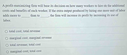 A profit-maximizing firm will base its decision on how many workers to hire on the additional
costs and benefits of each worker. If the extra output produced by hiring one more unit of labor
_
_
adds more to than to , the firm will increase its profit by increasing its use of
labor.
total cost; total revenue
marginal cost; marginal revenue
total revenue; total cost
marginal cost; total cost