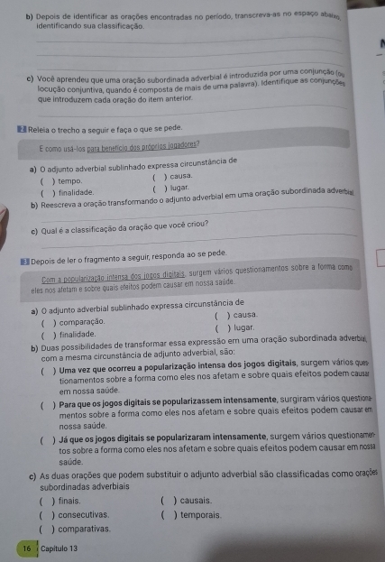 Depois de identificar as orações encontradas no período, transcreva-as no espaço abaix,
identificando sua classificação.
_
_
_
c) Você aprendeu que uma oração subordinada adverbial é introduzida por uma conjunção (ou
locução conjuntiva, quando é composta de mais de uma palavra). Identifique as conjunçõo
_
que introduzem cada oração do item anterior.
■Releia o trecho a seguir e faça o que se pede.
E como usá-los para benefício dos próprios jogadores?
a) O adjunto adverbial sublinhado expressa circunstância de
 ) tempo. ) causa.
[ ) finalidade.  ) lugar.
_
b) Reescreva a oração transformando o adjunto adverbial em uma oração subordinada adverbia
_
c) Qual é a classificação da oração que você criou?
 Depois de ler o fragmento a seguir, responda ao se pede.
Com a popularização intensa dos jogos digitais, surgem vários questionamentos sobre a forma como
eles nos afetam e sobre quais efeitos podem causar em nossa saúde.
a) O adjunto adverbial sublinhado expressa circunstância de
(
) comparação ) causa.
) finalidade. ( ) lugar.
b). Duas possibilidades de transformar essa expressão em uma oração subordinada adverbia
com a mesma circunstância de adjunto adverbial, são:
  ) Uma vez que ocorreu a popularização intensa dos jogos digitais, surgem vários que
tionamentos sobre a forma como eles nos afetam e sobre quais efeitos podem caua
em nossa saúde.
( ) Para que os jogos digitais se popularizassem intensamente, surgiram vários questioa
mentos sobre a forma como eles nos afetam e sobre quais efeitos podem causar m
nossa saúde.
 ) Já que os jogos digitais se popularizaram intensamente, surgem vários questioname
tos sobre a forma como eles nos afetam e sobre quais efeitos podem causar em nos
saúde.
c) As duas orações que podem substituir o adjunto adverbial são classificadas como orações
subordinadas adverbiais
 ) finais. ( ) causais.
( ) consecutivas.  ) temporais.
) comparativas
16 Capítulo 13