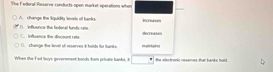 The Federal Reserve conducts open market operations when
_
A. change the liquidity levels of banks. increases
B. influence the federal funds rate.
decreases
C. influence the discount rate.
D. change the level of reserves it holds for banks. maintains
When the Fed buys government bonds from private banks, it the electronic reserves that banks hold.