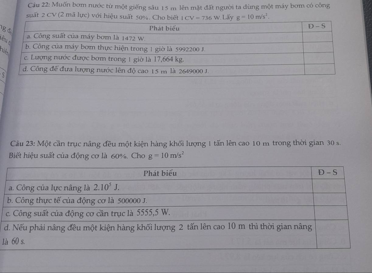 Muốn bơm nước từ một giếng sâu 15 m lên mặt đất người ta dùng một máy bơm có công
suất 2 CV (2 mã lực) với hiệu suất 50%. Cho biết LCV=736W Lấy g=10m/s^2.
1
ê
n
S
Câu 23: Một cần trục nâng đều một kiện hàng khối lượng 1 tấn lên cao 10 m trong thời gian 30 s.
Biết hiệu suất của động cơ là 60%. Cho g=10m/s^2
1