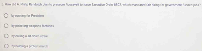 How did A. Philip Randolph plan to pressure Roosevelt to issue Executive Order 8802, which mandated fair hiring for government-funded jobs?
by running for President
by picketing weapons factories
by calling a sit-down strike
by holding a protest march