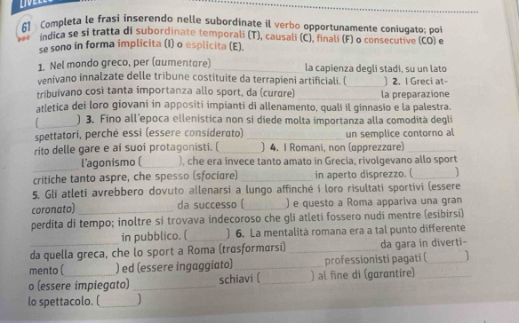 LIVEL
61 Completa le frasi inserendo nelle subordinate il verbo opportunamente coniugato; poi
indica se si tratta di subordinate temporali (T), causali (C), finali (F) o consecutive (CO) e
se sono in forma implicita (I) o esplicita (E).
1. Nel mondo greco, per (aumentare) _la capienza degli stadi, su un lato
venivano innalzate delle tribune costituite da terrapieni artificiali. (_ ) 2. I Greci at-
tribuivano così tanta importanza allo sport, da (curɑre) _la preparazione
atletica dei loro giovani in appositi impianti di allenamento, quali il ginnasio e la palestra.
_) 3. Fino all’epoca ellenistica non si diede molta importanza alla comodità degli
spettatori, perché essi (essere considerato) _un semplice contorno al
rito delle gare e ai suoi protagonisti. (_ ) 4. I Romani, non (apprezzare)_
_
l'agonismo(_ ), che era invece tanto amato in Grecia, rivolgevano allo sport
critiche tanto aspre, che spesso (sfociare) _in aperto disprezzo. (_ ]
5. Gli atleti avrebbero dovuto allenarsi a lungo affinché i loro risultati sportivi (essere
coronato)_ da successo (_ ) e questo a Roma appariva una gran
perdita di tempo; inoltre si trovava indecoroso che gli atleti fossero nudi mentre (esibirsi)
in pubblico. ( ) 6. La mentalità romana era a tal punto differente
da quella greca, che lo sport a Roma (trasformarsi) _da gara in diverti-
mento ( ) ed (essere ingaggiato)_ professionisti pagati (_ ]
o (essere impiegato) _schiavi (_ ) al fine di (garantire)_
lo spettacolo. (_