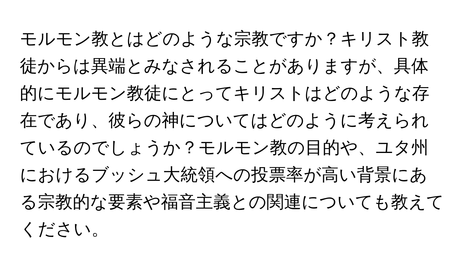 モルモン教とはどのような宗教ですか？キリスト教徒からは異端とみなされることがありますが、具体的にモルモン教徒にとってキリストはどのような存在であり、彼らの神についてはどのように考えられているのでしょうか？モルモン教の目的や、ユタ州におけるブッシュ大統領への投票率が高い背景にある宗教的な要素や福音主義との関連についても教えてください。