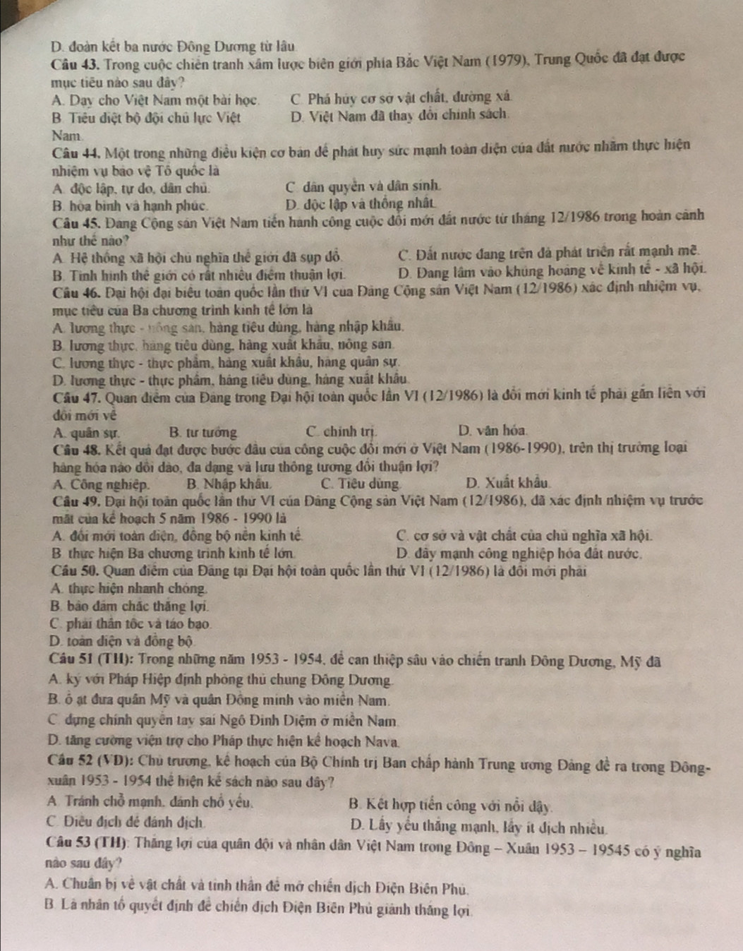D. đoàn kết ba nước Đông Dương từ lâu
Câu 43. Trong cuộc chiến tranh xâm lược biên giới phía Bắc Việt Nam (1979), Trung Quốc đã đạt được
mục tiêu nào sau đây?
A. Day cho Việt Nam một bài học. C. Phá hủy cơ sở vật chất, đường xá.
B. Tiêu điệt bộ đội chủ lực Việt D. Việt Nam đã thay đổi chính sách.
Nam
Câu 44. Một trong những điều kiện cơ bản để phát huy sức mạnh toàn diện của đất nước nhãm thực hiện
nhiệm vụ bảo vệ Tô quốc là
A. độc lập, tự do, dân chủ. C dân quyền và dân sính
B. hòa bình và hạnh phúc. D. độc lập và thống nhất
Câu 45. Đang Cộng sản Việt Nam tiến hành công cuộc đổi mới đất nước từ tháng 12/1986 trong hoàn cảnh
như thê nào?
A. Hệ thống xã hội chủ nghĩa thể giới đã sụp đổ C. Đất nước đang trên đá phát triển rắt mạnh mẽ.
B. Tinh hình thể giới có rất nhiều điệm thuận lợi. D. Đang lâm vào khủng hoàng về kinh tế - xã hội.
Câu 46. Đại hội đại biểu toàn quốc lần thứ VI của Đảng Cộng sản Việt Nam (12/1986) xác định nhiệm vụ,
mục tiểu của Ba chương trình kinh tế lớn là
A. lương thực - hông sản, hàng tiêu dùng, hàng nhập khẩu,
B. lương thực, hàng tiêu dùng, hàng xuất khẩu, nông sản.
C. lương thực - thực phẩm, hàng xuất khẩu, hàng quân sự.
D. lương thực - thực phẩm, háng tiêu dùng, hàng xuất khẩu.
Cầu 47. Quan điểm của Đảng trong Đại hội toàn quốc lần VI (12/1986) là đổi mới kinh tế phải gắn liên với
dôi mới về
A. quân sự. B. tư tướng C. chinh trị. D. vân hóa.
Câu 48. Kết quả đạt được bước đầu của công cuộc đổi mới ở Việt Nam (1986-1990), trên thị trường loại
hàng hóa nào dổi dào, đa dạng và lưu thông tương đổi thuận lợi?
A. Công nghiệp. B. Nhập khẩu C. Tiệu dùng D. Xuất khẩu.
Câu 49. Đại hội toàn quốc lần thứ VI của Đâng Cộng sản Việt Nam (12/1986), đã xác định nhiệm vụ trước
mặt của kể hoạch 5 năm 1986 - 1990 là
A. đổi mới toàn điện, đồng bộ nền kinh tế. C. cơ sở và vật chất của chủ nghĩa xã hội.
B thực hiện Ba chương trình kinh tế lớn D. đây mạnh công nghiệp hóa đất nước.
Cầu 50. Quan điểm của Đảng tại Đại hội toàn quốc lân thứ VI (12/1986) là đôi mới phải
A. thực hiện nhanh chóng.
B. bảo đâm chấc thắng lợi.
C. phải thân tốc và táo bạo.
D. toàn điện và đồng bộ
Cầu 51 (TH): Trong những năm 1953 - 1954, đề can thiệp sâu vào chiến tranh Đông Dương, Mỹ đã
A. ký với Pháp Hiệp định phòng thủ chung Đông Dương.
B. ổ ạt đưa quân Mỹ và quân Đồng minh vào miền Nam.
C dựng chính quyền tay sai Ngô Đinh Diệm ở miền Nam
D. tăng cường viện trợ cho Pháp thực hiện kể hoạch Nava.
Cầu 52 (VD): Chủ trương, kể hoạch của Bộ Chính trị Ban chấp hành Trung ương Đảng đề ra trong Đông-
xuân 1953 - 1954 thể hiện kế sách nào sau dây?
A Tránh chỗ mạnh, dánh chổ yếu. B. Kết hợp tiến công với nổi dậy.
C. Điều địch đẻ đánh địch D. Lấy yếu thắng mạnh, lấy ít địch nhiều.
Câu 53 (TH): Thăng lợi của quân đội và nhân dân Việt Nam trong Đồng - Xuân 1953 - 19545 có ý nghĩa
nào sau dây?
A. Chuân bị về vật chất và tinh thần đề mở chiến dịch Điện Biên Phú.
B. Là nhân tổ quyết định để chiến địch Điện Biên Phủ giảnh thắng lợi
