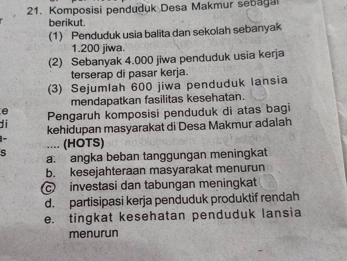 Komposisi penduduk Desa Makmur sebagal
berikut.
(1) Penduduk usia balita dan sekolah sebanyak
1.200 jiwa.
(2) Sebanyak 4.000 jiwa penduduk usia kerja
terserap di pasar kerja.
(3) Sejumlah 600 jiwa penduduk lansia
mendapatkan fasilitas kesehatan.
e
Pengaruh komposisi penduduk di atas bagi
di
kehidupan masyarakat di Desa Makmur adalah
-
.... (HOTS)
S
a. angka beban tanggungan meningkat
b. kesejahteraan masyarakat menurun
c investasi dan tabungan meningkat
d. partisipasi kerja penduduk produktif rendah
e. tingkat kesehatan penduduk lansia
menurun