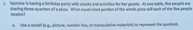 Yasmine is having a birthday party with snacks and activities for her guests. At one table, five people are
sharing three-quarters of a pizza. What equal-sized portion of the whole pizza will each of the five people
receive?
a. Use a model (e.g., picture, number line, or manipulative materials) to represent the quotient.