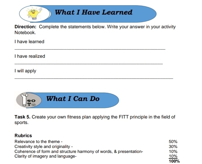 What I Have Learned 
Direction: Complete the statements below. Write your answer in your activity 
Notebook. 
I have learned 
_ 
I have realized 
_ 
I will apply 
_ 
Ui What I Can Do 
Task 5. Create your own fitness plan applying the FITT principle in the field of 
sports. 
Rubrics 
Relevance to the theme - 50%
Creativity style and originality - 30%
Coherence of form and structure harmony of words, & presentation- 10%
Clarity of imagery and language-
10%
frac 107_0100°
100%