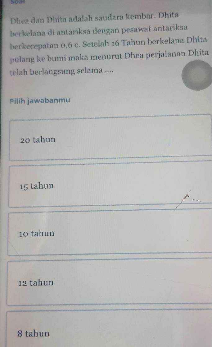 Soat
Dhea dan Dhita adalah saudara kembar. Dhita
berkelana di antariksa dengan pesawat antariksa
berkecepatan 0, 6 c. Setelah 16 Tahun berkelana Dhita
pulang ke bumi maka menurut Dhea perjalanan Dhita
telah berlangsung selama ....
Pilih jawabanmu
20 tahun
15 tahun
10 tahun
12 tahun
8 tahun