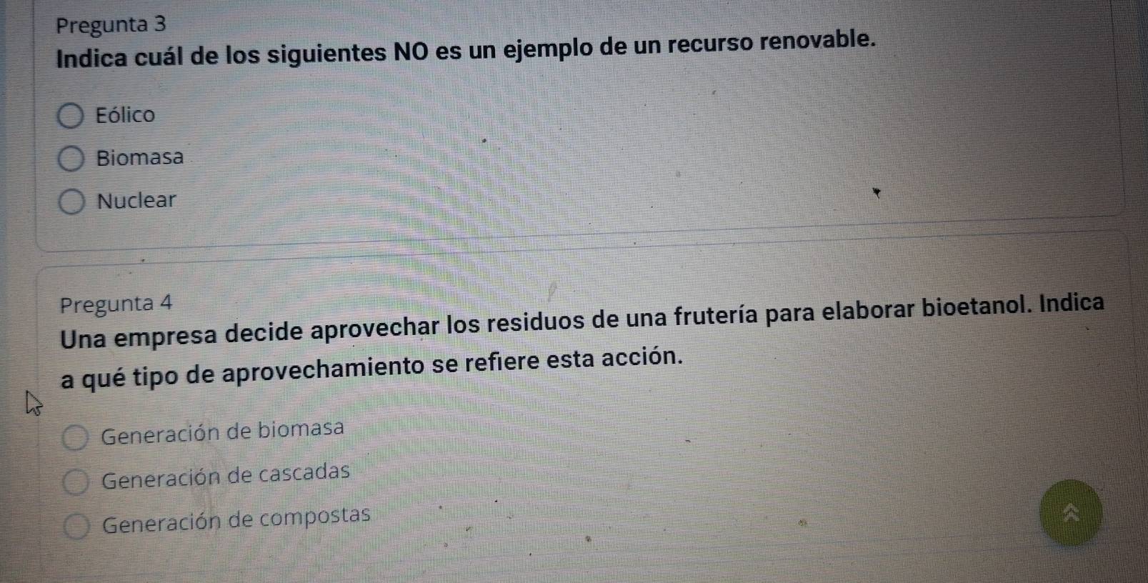 Pregunta 3
Indica cuál de los siguientes NO es un ejemplo de un recurso renovable.
Eólico
Biomasa
Nuclear
Pregunta 4
Una empresa decide aprovechar los residuos de una frutería para elaborar bioetanol. Indica
a qué tipo de aprovechamiento se refiere esta acción.
Generación de biomasa
Generación de cascadas
Generación de compostas