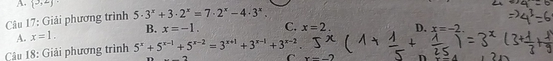 A.  3,2
Câu 17: Giải phương trình 5· 3^x+3· 2^x=7· 2^x-4· 3^x.
B. x=-1. C. x=2. D. x=-2.
A. x=1. 
Câu 18: Giải phương trình 5^x+5^(x-1)+5^(x-2)=3^(x+1)+3^(x-1)+3^(x-2). 
C x=-2