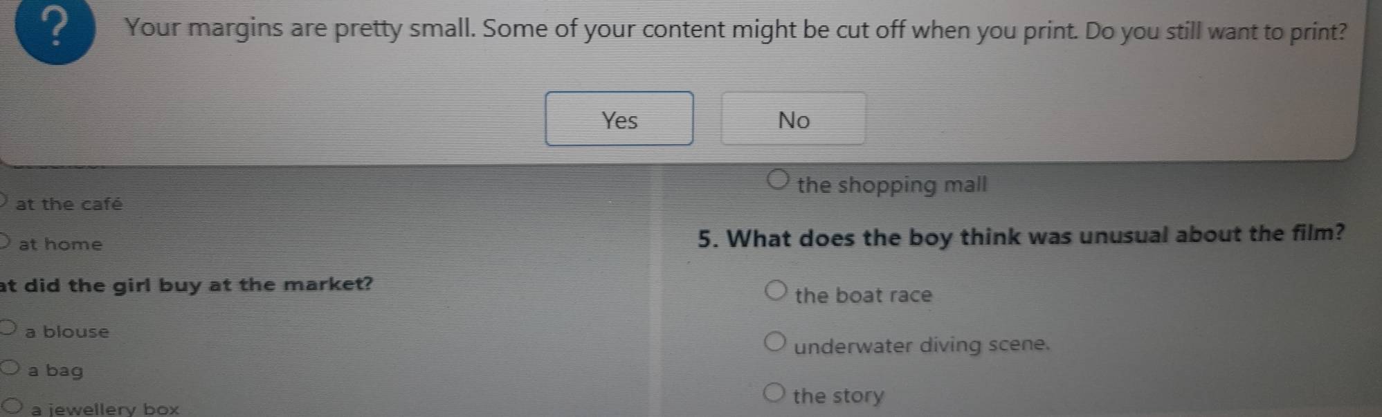 ? Your margins are pretty small. Some of your content might be cut off when you print. Do you still want to print?
Yes No
the shopping mall
at the café
at home 5. What does the boy think was unusual about the film?
at did the girl buy at the market?
the boat race
a blouse
underwater diving scene.
a bag
a iewellerv box
the story