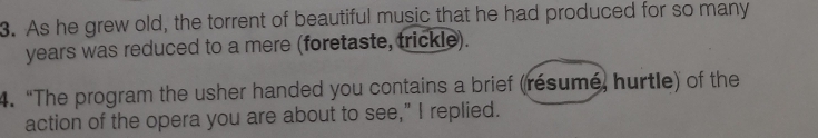 As he grew old, the torrent of beautiful music that he had produced for so many 
years was reduced to a mere (foretaste, trickle). 
4. “The program the usher handed you contains a brief (résumé, hurtle) of the 
action of the opera you are about to see,” I replied.