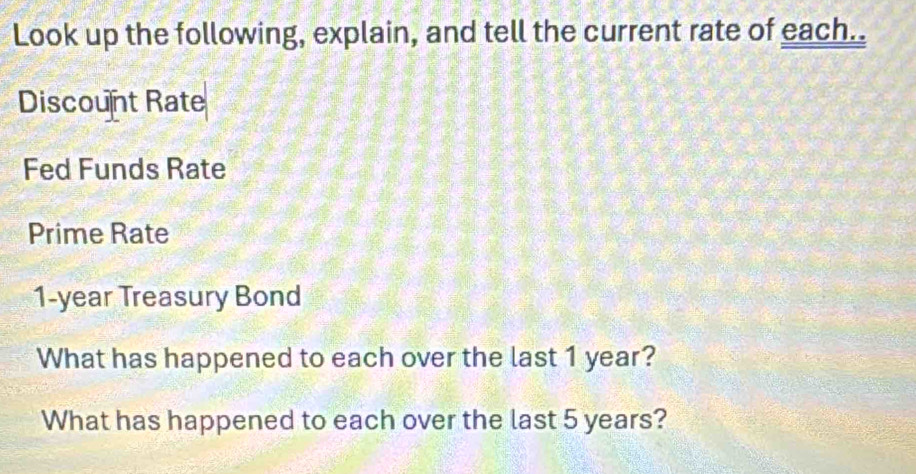 Look up the following, explain, and tell the current rate of each.. 
Discount Rate 
Fed Funds Rate 
Prime Rate
1-year Treasury Bond 
What has happened to each over the last 1 year? 
What has happened to each over the last 5 years?