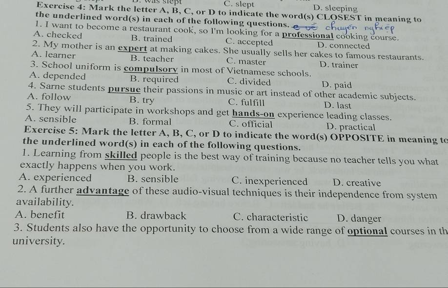 was stept C. slept D. sleeping
Exercise 4: Mark the letter A, B, C, or D to indicate the word(s) CLQSEST in meaning to
the underlined word(s) in each of the following questions.
1. I want to become a restaurant cook, so I'm looking for a professional cooking course.
A. checked B. trained C. accepted D. connected
2. My mother is an expert at making cakes. She usually sells her cakes to famous restaurants.
A. learner B. teacher C. master D. trainer
3. School uniform is compulsory in most of Vietnamese schools.
A. depended B. required C. divided D. paid
4. Sarne students pursue their passions in music or art instead of other academic subjects.
A. follow B. try C. fulfill D. last
5. They will participate in workshops and get hands-on experience leading classes.
A. sensible B. formal C. official D. practical
Exercise 5: Mark the letter A, B, C, or D to indicate the word(s) OPPOSITE in meaning to
the underlined word(s) in each of the following questions.
1. Learning from skilled people is the best way of training because no teacher tells you what
exactly happens when you work.
A. experienced B. sensible C. inexperienced D. creative
2. A further advantage of these audio-visual techniques is their independence from system
availability.
A. benefit B. drawback C. characteristic D. danger
3. Students also have the opportunity to choose from a wide range of optional courses in th
university.