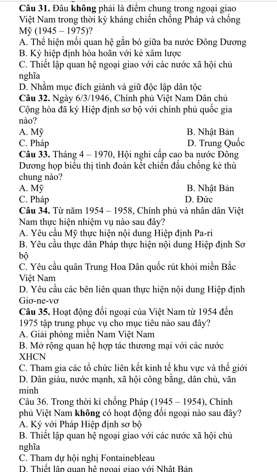 Đâu không phải là điểm chung trong ngoại giao
Việt Nam trong thời kỳ kháng chiến chống Pháp và chống
Mỹ (1945-1975) ?
A. Thể hiện mối quan hệ gắn bó giữa ba nước Đông Dương
B. Ký hiệp định hòa hoãn với kẻ xâm lược
C. Thiết lập quan hệ ngoại giao với các nước xã hội chủ
nghĩa
D. Nhằm mục đích giành và giữ độc lập dân tộc
Câu 32. Ngày 6/3/1946, Chính phủ Việt Nam Dân chủ
Cộng hòa đã ký Hiệp định sơ bộ với chính phủ quốc gia
nào?
A. Mỹ B. Nhật Bản
C. Pháp D. Trung Quốc
Câu 33. Tháng 4 - 1970, Hội nghi cấp cao ba nước Đông
Dương họp biểu thị tình đoàn kết chiến đấu chống kẻ thù
chung nào?
A. Mỹ B. Nhật Bản
C. Pháp D. Đức
Câu 34. Từ năm 1954 - 1958, Chính phủ và nhân dân Việt
Nam thực hiện nhiệm vụ nào sau đây?
A. Yêu cầu Mỹ thực hiện nội dung Hiệp định Pa-ri
B. Yêu cầu thực dân Pháp thực hiện nội dung Hiệp định Sơ
bộ
C. Yêu cầu quân Trung Hoa Dân quốc rút khỏi miền Bắc
Việt Nam
D. Yêu cầu các bên liên quan thực hiện nội dung Hiệp định
Giơ-ne-vơ
Câu 35. Hoạt động đối ngoại của Việt Nam từ 1954 đến
1975 tập trung phục vụ cho mục tiêu nào sau đây?
A. Giải phóng miền Nam Việt Nam
B. Mở rộng quan hệ hợp tác thương mại với các nước
XHCN
C. Tham gia các tổ chức liên kết kinh tế khu vực và thế giới
D. Dân giàu, nước mạnh, xã hội công bằng, dân chủ, văn
minh
Câu 36. Trong thời kì chống Pháp (1945-1954 ), Chính
phủ Việt Nam không có hoạt động đối ngoại nào sau đây?
A. Ký với Pháp Hiệp định sơ bộ
B. Thiết lập quan hệ ngoại giao với các nước xã hội chủ
nghĩa
C. Tham dự hội nghị Fontainebleau
D. Thiết lập quan hệ ngoại giao với Nhật Bản