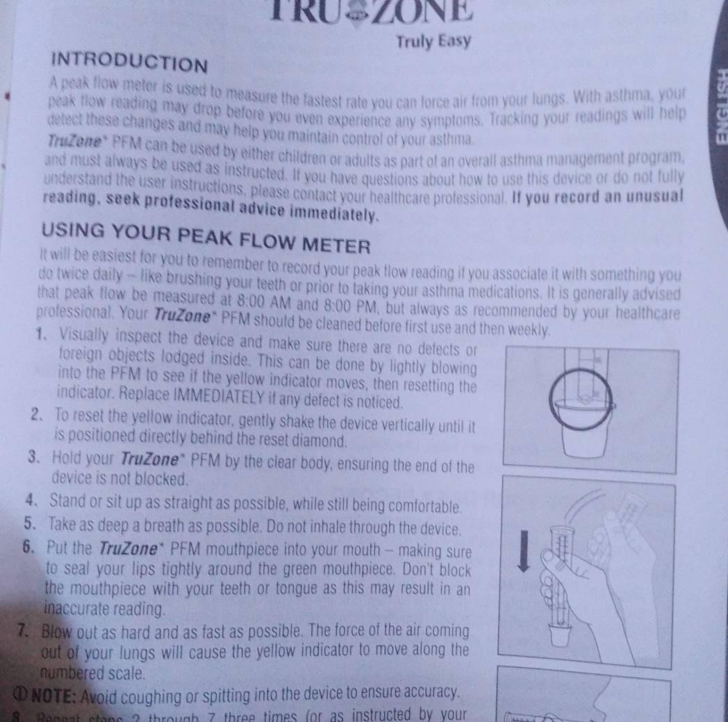 TRU=ZONE 
Truly Easy 
INTRODUCTION 
A peak flow meter is used to measure the fastest rate you can force air from your lungs. With asthma, your 
peak flow reading may drop before you even experience any symptoms. Tracking your readings will help 
detect these changes and may help you maintain control of your asthma 
i 
Trizone* PFM can be used by either children or adults as part of an overall asthma management program. 
and must always be used as instructed. If you have questions about how to use this device or do not fully 
understand the user instructions, please contact your healthcare professional. If you record an unusual 
reading, seek professional advice immediately. 
USING YOUR PEAK FLOW METER 
It will be easiest for you to remember to record your peak flow reading if you associate it with something you 
do twice daily — like brushing your teeth or prior to taking your asthma medications. It is generally advised 
that peak flow be measured at 8:00 AM and 8:00 PM, but always as recommended by your healthcare 
professional. Your Tružone* PFM should be cleaned before first use and then weekly. 
1. Visually inspect the device and make sure there are no defects or 
foreign objects lodged inside. This can be done by lightly blowing 
into the PFM to see if the yellow indicator moves, then resetting the 
indicator. Replace IMMEDIATELY if any defect is noticed. 
2、 To reset the yellow indicator, gently shake the device vertically until it 
is positioned directly behind the reset diamond. 
3. Hold your TruZone* PFM by the clear body, ensuring the end of the 
device is not blocked. 
4. Stand or sit up as straight as possible, while still being comfortable. 
5. Take as deep a breath as possible. Do not inhale through the device. 
6. Put the TruZone* PFM mouthpiece into your mouth - making sure 
to seal your lips tightly around the green mouthpiece. Don't block 
the mouthpiece with your teeth or tongue as this may result in an 
inaccurate reading. 
7. Blow out as hard and as fast as possible. The force of the air coming 
out of your lungs will cause the yellow indicator to move along the 
numbered scale. 
① NOTE: Avoid coughing or spitting into the device to ensure accuracy.
8 Bennat stens ? through 7 three times (or as instructed by your