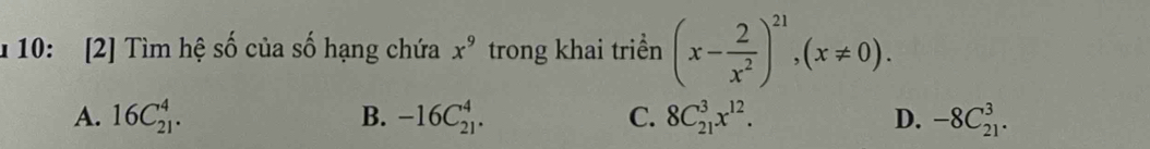 1 10: [2] Tìm hệ số của số hạng chứa x^9 trong khai triền (x- 2/x^2 )^21, (x!= 0).
A. 16C_(21)^4. B. -16C_(21)^4. C. 8C_(21)^3x^(12). D. -8C_(21)^3.