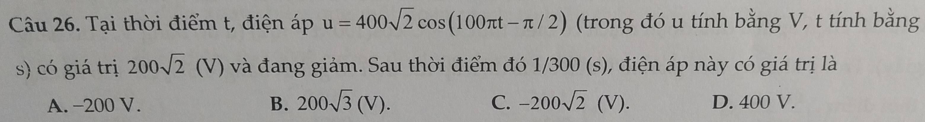 Tại thời điểm t, điện áp u=400sqrt(2)cos (100π t-π /2) (trong đó u tính bằng V, t tính bằng
s) có giá trị 200sqrt(2)(V) và đang giảm. Sau thời điểm đó 1/300 (s), điện áp này có giá trị là
A. -200 V. B. 200sqrt(3)(V). C. -200sqrt(2)(V). D. 400 V.