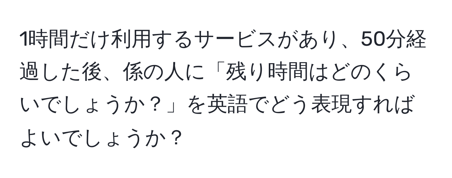 1時間だけ利用するサービスがあり、50分経過した後、係の人に「残り時間はどのくらいでしょうか？」を英語でどう表現すればよいでしょうか？