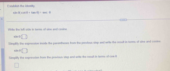 Establish the identity.
sin θ (cot θ +tan θ )=sec θ
Write the left side in terms of sine and cosine.
sin θ (□ )
Simplify the expression inside the parentheses from the previous step and write the result in terms of sine and cosine.
sin θ (□ )
Simplify the expression from the previous step and write the result in terms of cos θ.