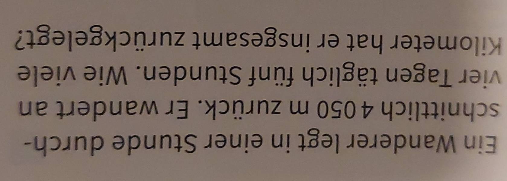 Ein Wanderer legt in einer Stunde durch- 
schnittlich 4050 m zurück. Er wandert an 
vier Tagen täglich fünf Stunden. Wie viele 
Kilometer hat er insgesamt zurückgelegt?