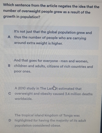 Which sentence from the article negates the idea that the
number of overweight people grew as a result of the
growth in population?
It's not just that the global population grew and
A thus the number of people who are carrying
around extra weight is higher.
And that goes for everyone - men and women,
B children and adults, citizens of rich countries and
poor ones.
A 2010 study in The Lan t estimated that
C overweight and obesity caused 3.4 million deaths
worldwide.
The tropical island kingdom of Tonga was
D highlighted for having the majority of its adult
population considered obese.