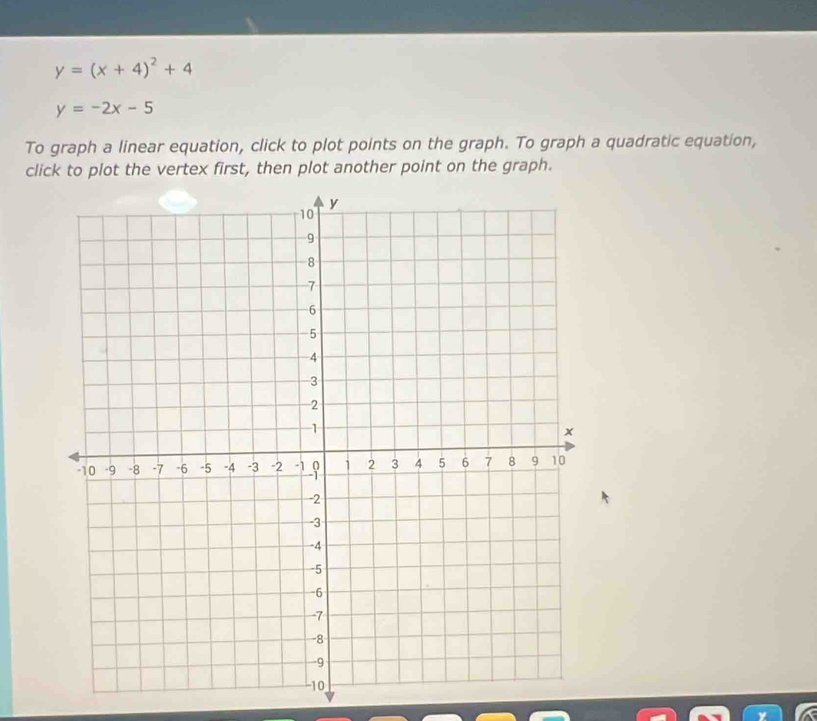 y=(x+4)^2+4
y=-2x-5
To graph a linear equation, click to plot points on the graph. To graph a quadratic equation,
click to plot the vertex first, then plot another point on the graph.