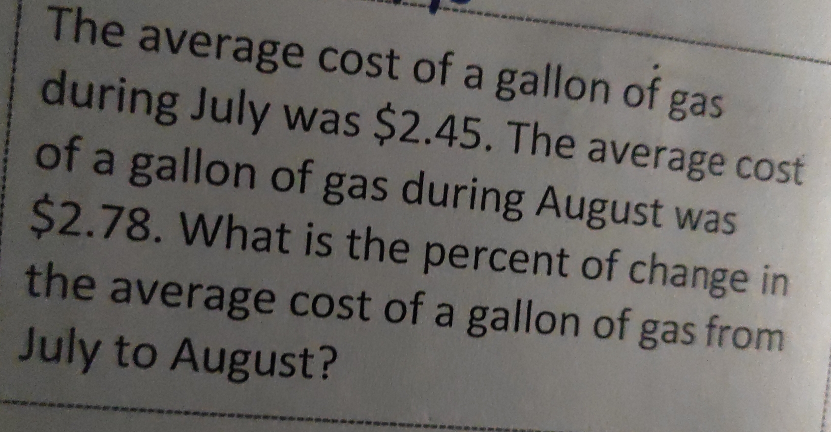 The average cost of a gallon of gas
during July was $2.45. The average cost
of a gallon of gas during August was
$2.78. What is the percent of change in
the average cost of a gallon of gas from
July to August?