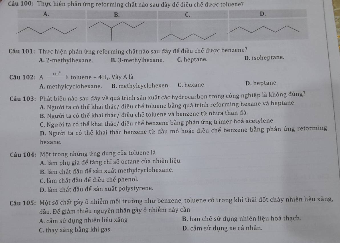 Thực hiện phản ứng reforming chất nào sau đây để điều chế được toluene?
C.
Câu 101: Thực hiện phản ứng reforming chất nào sau đây để điều chế được benzene?
A. 2-methylhexane. B. 3-methylhexane. C. heptane. D. isoheptane.
Câu 102: A xL,t° toluene +4H_2. Vậy A là
A. methylcyclohexane. B. methylcyclohexen. C. hexane. D. heptane.
Câu 103: Phát biểu nào sau đây về quá trình sản xuất các hydrocarbon trong công nghiệp là không đúng?
A. Người ta có thể khai thác/ điều chế toluene bằng quá trình reforming hexane và heptane.
B. Người ta có thể khai thác/ điều chế toluene và benzene từ nhựa than đá.
C. Người ta có thể khai thác/ điều chế benzene bằng phản ứng trimer hoá acetylene.
D. Người ta có thể khai thác benzene từ dầu mỏ hoặc điều chế benzene bằng phản ứng reforming
hexane.
Câu 104: Một trong những ứng dụng của toluene là
A. làm phụ gia để tăng chỉ số octane của nhiên liệu.
B. làm chất đầu để sản xuất methylcyclohexane.
C. làm chất đầu để điều chế phenol.
D. làm chất đầu để sản xuất polystyrene.
Câu 105: Một số chất gây ô nhiễm môi trường như benzene, toluene có trong khí thải đốt cháy nhiên liệu xăng,
đầu. Đế giảm thiểu nguyên nhân gây ô nhiễm này cần
A. cấm sử dụng nhiên liệu xăng  B. hạn chế sử dụng nhiên liệu hoá thạch.
C. thay xăng bằng khí gas. D. cấm sử dụng xe cá nhân.