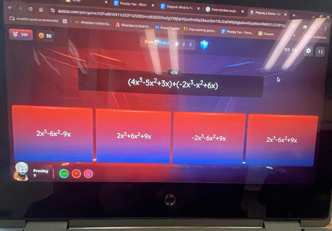 Presley Yao - What Original: What Is Y. fried chicken origi Playing a Game - C.
quizizz.com/join/game/U2FsdGVkX1%252F%252BGrmzB28ZEiOw2gYX8jhpVQou9m6hp28aucSzn1StJ2aEW0jiIIglpMw40qdMstrRMEK%2528%2
stodents aund ue bookmarks Alhambra Unified Sc Alhambra Unified So. $is Powe Teacher 52 Free learning game...
Presley Yao - Trime. A Classes
5th 30 Strice Shield
153
4/18
(4x^3-5x^2+3x)+(-2x^3-x^2+6x)
2x^3-6x^2-9x
2x^3+6x^2+9x
-2x^3-6x^2+9x
2x^3-6x^2+9x