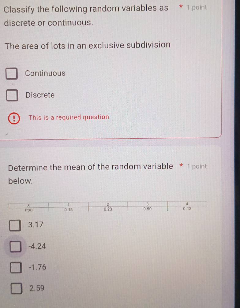 Classify the following random variables as * 1 point
discrete or continuous.
The area of lots in an exclusive subdivision
Continuous
Discrete
、 This is a required question
Determine the mean of the random variable * 1 point
below.
3.17
-4.24
-1.76
2.59