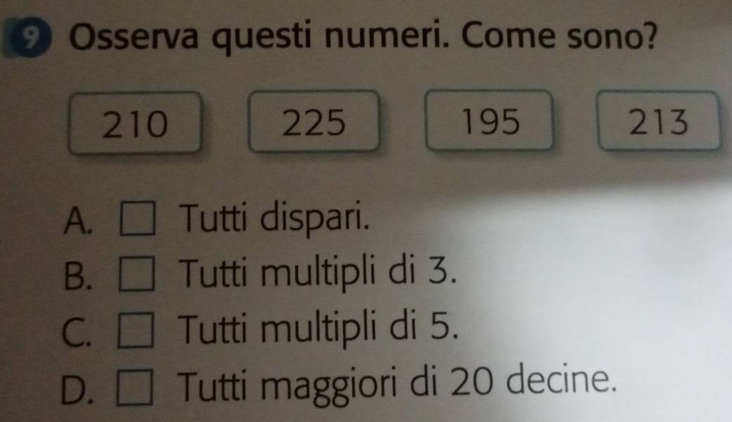 Osserva questi numeri. Come sono?
210 225 195 213
A. Tutti dispari.
B. Tutti multipli di 3.
C. [ Tutti multipli di 5.
D. □ Tutti maggiori di 20 decine.