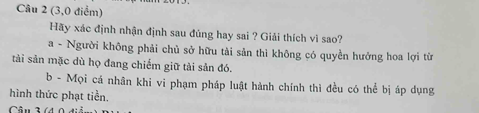 (3,0 điểm)
Hãy xác định nhận định sau đúng hay sai ? Giải thích vì sao?
a - Người không phải chủ sở hữu tài sản thì không có quyền hưởng hoa lợi từ
tài sản mặc dù họ đang chiếm giữ tài sản đó.
b - Mọi cá nhân khi vi phạm pháp luật hành chính thì đều có thể bị áp dụng
hình thức phạt tiền.
Câu 3(4 0 điể