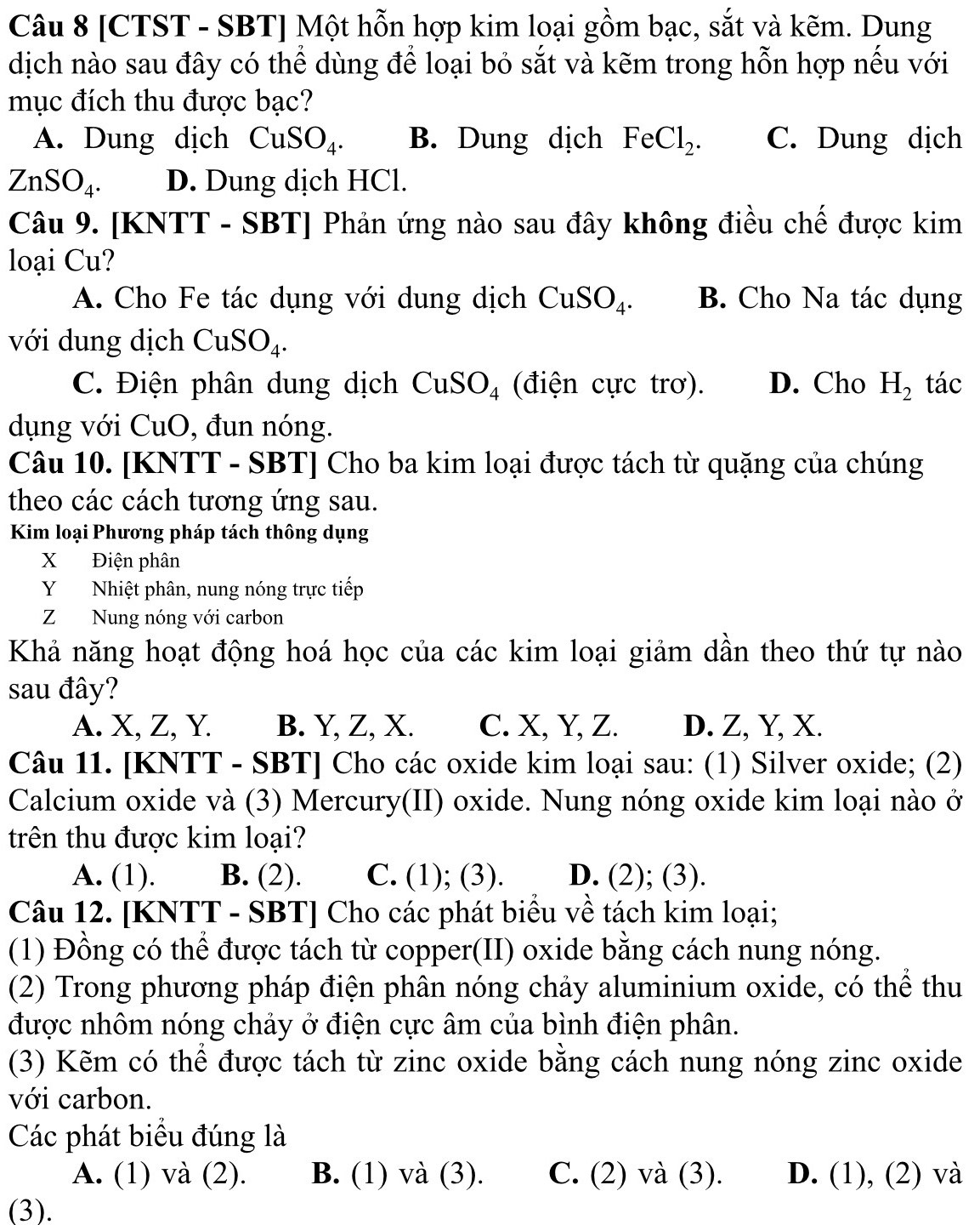 [CTST - SBT] Một hỗn hợp kim loại gồm bạc, sắt và kẽm. Dung
dịch nào sau đây có thể dùng để loại bỏ sắt và kẽm trong hỗn hợp nếu với
mục đích thu được bạc?
A. Dung dịch CuSO_4. B. Dung dịch FeCl_2. C. Dung dịch
ZnSO_4. D. Dung dịch HCl.
Câu 9. [KNTT - SBT] Phản ứng nào sau đây không điều chế được kim
loại Cu?
A. Cho Fe tác dụng với dung dịch CuSO_4. B. Cho Na tác dụng
với dung dịch ( CuSO_4
C. Điện phân dung dịch CuSO_4 (điện cực trơ). D. Cho H_2 tác
dụng với CuO, đun nóng.
Câu 10. [KNTT - SBT] Cho ba kim loại được tách từ quặng của chúng
theo các cách tương ứng sau.
Kim loại Phương pháp tách thông dụng
X Điện phân
Y Nhiệt phân, nung nóng trực tiếp
Z Nung nóng với carbon
Khả năng hoạt động hoá học của các kim loại giảm dần theo thứ tự nào
sau đây?
A. X, Z, Y. B. Y, Z, X. C. X, Y, Z. D. Z, Y, X.
Câu 11. [KNTT - SBT] Cho các oxide kim loại sau: (1) Silver oxide; (2)
Calcium oxide và (3) Mercury(II) oxide. Nung nóng oxide kim loại nào ở
trên thu được kim loại?
A. (1). B. (2). C. (1); (3). D. (2); (3).
Câu 12. [KNTT - SBT] Cho các phát biểu về tách kim loại;
(1) Đồng có thể được tách từ copper(II) oxide bằng cách nung nóng.
(2) Trong phương pháp điện phân nóng chảy aluminium oxide, có thể thu
được nhôm nóng chảy ở điện cực âm của bình điện phân.
(3) Kẽm có thể được tách từ zinc oxide bằng cách nung nóng zinc oxide
với carbon.
Các phát biểu đúng là
A. (1) và (2). B. (1) và (3). C. (2) và (3). D. (1), (2) và
(3).