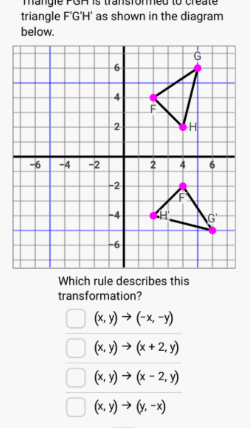 mangie PGA is transformed to create
triangle F'G'H' as shown in the diagram
below.
transformation?
(x,y)to (-x,-y)
(x,y)to (x+2,y)
(x,y)to (x-2,y)
(x,y)to (y,-x)