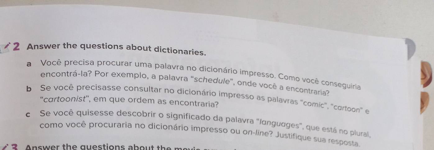 Answer the questions about dictionaries. 
a Você precisa procurar uma palavra no dicionário impresso. Como você conseguíria 
encontrá-la? Por exemplo, a palavra “schedule", onde você a encontraria? 
b Se você precisasse consultar no dicionário impresso as palavras 'comic'', "cortoon e 
“cartoonist”, em que ordem as encontraria? 
c Se você quisesse descobrir o significado da palavra “Iɑnguages", que está no plural, 
como você procuraria no dicionário impresso ou on-line? Justifique sua resposta. 
2 Answer the questions about the me