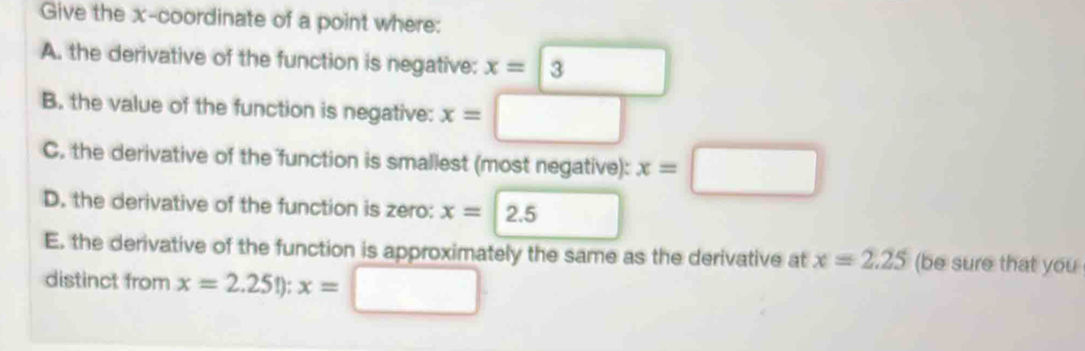 Give the x-coordinate of a point where: 
A. the derivative of the function is negative: x=□ 3
B. the value of the function is negative: x= :□
C. the derivative of the function is smallest (most negative): x=□
D. the derivative of the function is zero: x=2.5
E. the derivative of the function is approximately the same as the derivative at x=2.25 (be sure that you 
distinct from x=2.25!):x=□