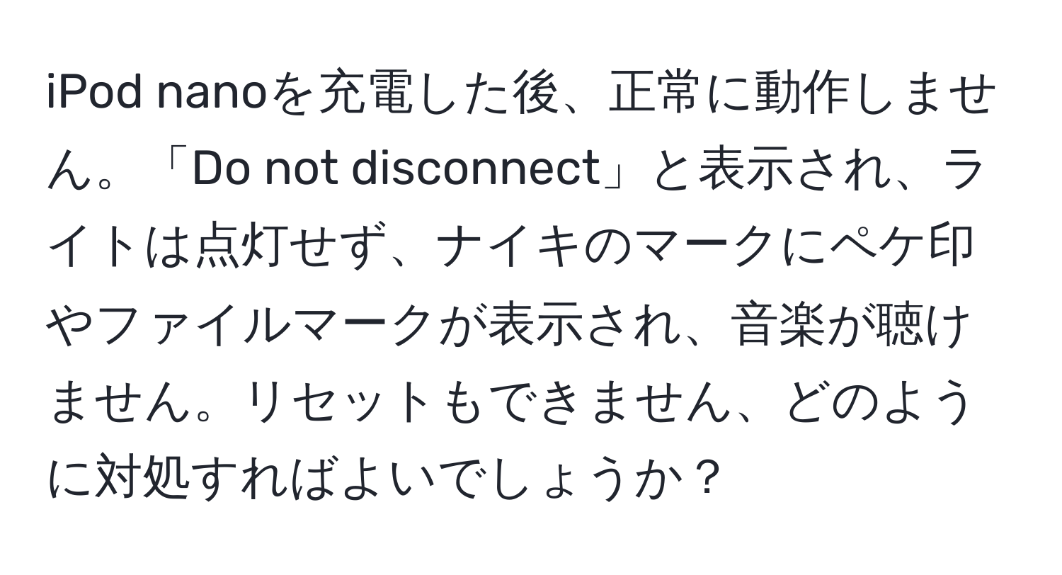 iPod nanoを充電した後、正常に動作しません。「Do not disconnect」と表示され、ライトは点灯せず、ナイキのマークにペケ印やファイルマークが表示され、音楽が聴けません。リセットもできません、どのように対処すればよいでしょうか？