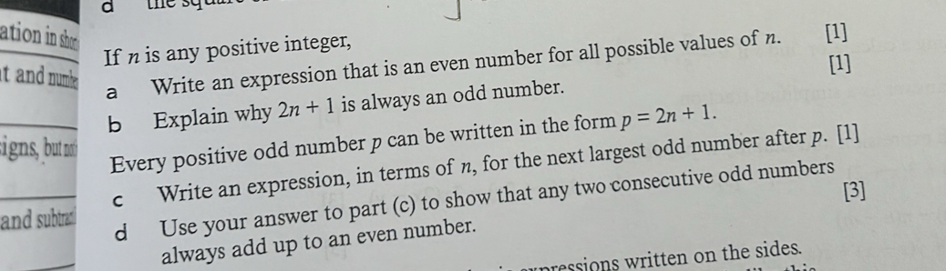 a 
ation in shor [1] 
If n is any positive integer, 
it and numhe . 
[1] 
a Write an expression that is an even number for all possible values of n. 
_b Explain why 2n+1 is always an odd number. 
signs, but no 
Every positive odd number p can be written in the form p=2n+1. 
_c Write an expression, in terms of n, for the next largest odd number after p. [1] 
[3] 
d Use your answer to part (c) to show that any two consecutive odd numbers 
and subtrad 
_ 
always add up to an even number. 
ressions written on the sides.