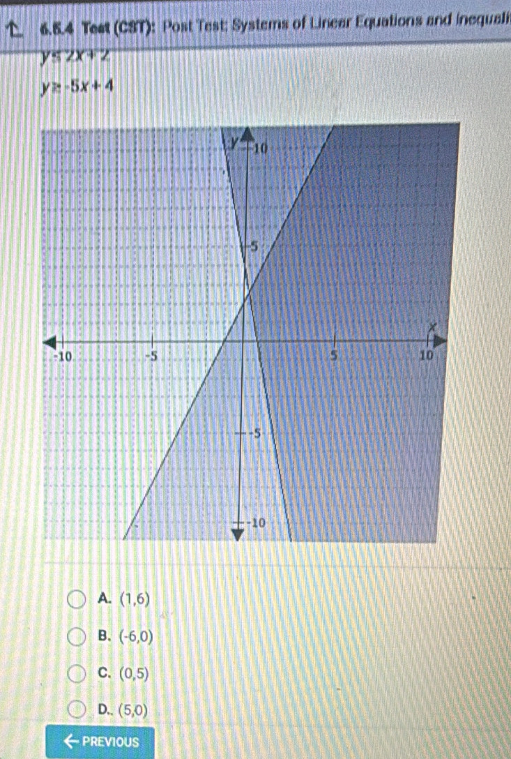 Teet (CST): Post Test: Systems of Linear Equations and inequali
y≤ 2x+2
y≥ -5x+4
A. (1,6)
B. (-6,0)
C. (0,5)
D.. (5,0)
PREVIOUS