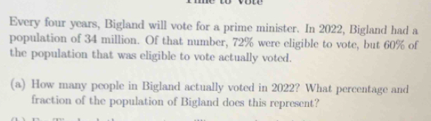 Every four years, Bigland will vote for a prime minister. In 2022, Bigland had a 
population of 34 million. Of that number, 72% were eligible to vote, but 60% of 
the population that was eligible to vote actually voted. 
(a) How many people in Bigland actually voted in 2022? What percentage and 
fraction of the population of Bigland does this represent?