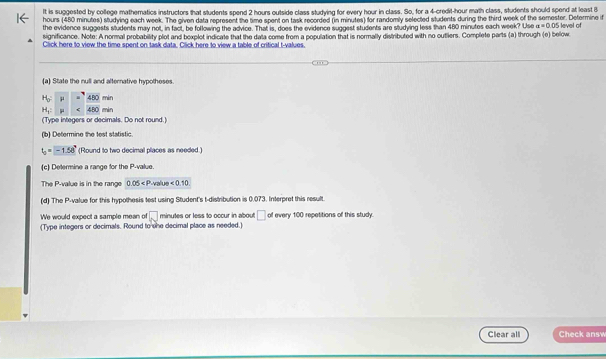 It is suggested by college matheratics instructors that students spend 2 hours outside class studving for every hour in class. So, for a 4-credit-hour math class, students should spend at least B
hours (480 minutes) studying each week. The given data represent the time spent on task recorded (in minutes) for randomly selected students during the third week of the semester. Determine if 
the evidence suggests students may not, in fact, be following the advice. That is, does the evidence suggest students are studying less than 480 minutes each week? Use alpha =0.05
significance. Note: A normal probability plot and bexplot indicate that the data come from a population that is normally distributed with no outiers. Complete parts (a) through (e) below level of 
Click here to view the time spent on task data. Click here to view a table of critical t-values. 
(a) State the null and alternative hypotheses.
H_0:mu =480min
H_1:mu <400min</tex> 
(Type integers or decimals. Do not round.) 
(b) Determine the test statistic.
t_0=-1.56° (Round to two decimal places as needed.) 
(c) Determine a range for the P -value. 
The P -value is in the range 0.05 <0.10
(d) The P -value for this hypothesis test using Student's t-distribution is 0.073. Interpret this result. 
We would expect a sample mean of □ minutes or less to occur in about □ of every 100 repetitions of this study: 
(Type integers or decimals. Round to she decimal place as needed.) 
Clear all Check ansv