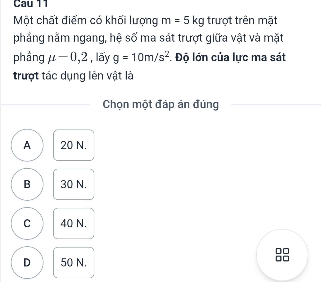 Cau 11
Một chất điểm có khối lượng m=5kg trượt trên mặt
phẳng nằm ngang, hệ số ma sát trượt giữa vật và mặt
phẳng mu =0,2 , lấy g=10m/s^2. Độ lớn của lực ma sát
trượt tác dụng lên vật là
Chọn một đáp án đúng
A 20 N.
B 30 N.
C 40 N.
D 50 N.