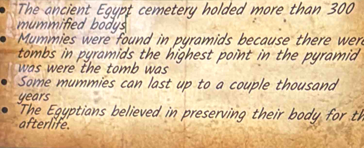 The ancient Egypt cemetery holded more than 300
mummified bodys 
Mummies were found in pyramids because there wer 
tombs in pyramids the highest point in the pyramid 
was were the tomb was . 
Some mummies can last up to a couple thousand 
years 
The Egyptians believed in preserving their body for th 
afterlife.