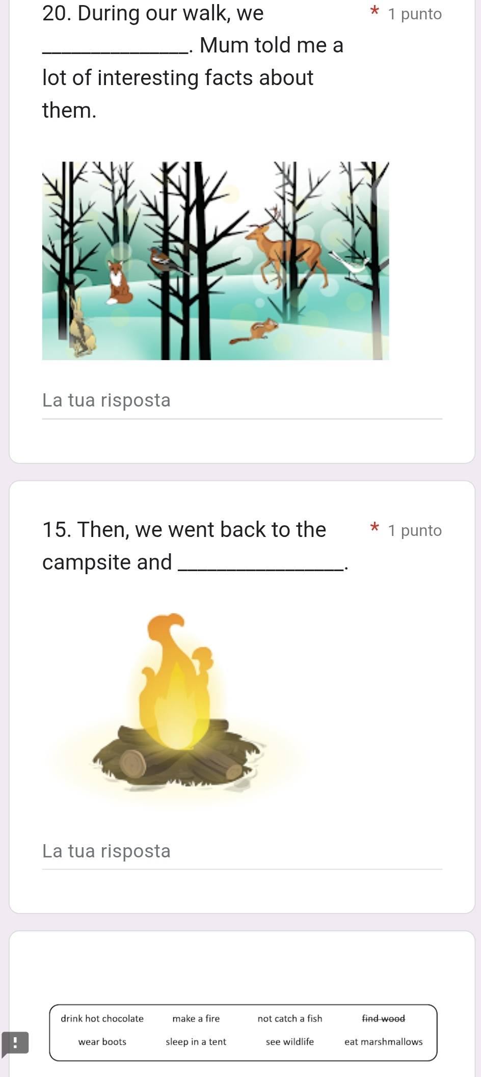 During our walk, we 1 punto
_. Mum told me a
lot of interesting facts about
them.
La tua risposta
15. Then, we went back to the * 1 punto
campsite and_
.
La tua risposta
drink hot chocolate make a fire not catch a fish find wood
! wear boots sleep in a tent see wildlife eat marshmallows