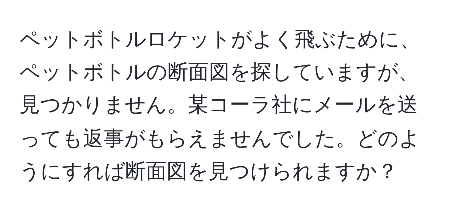 ペットボトルロケットがよく飛ぶために、ペットボトルの断面図を探していますが、見つかりません。某コーラ社にメールを送っても返事がもらえませんでした。どのようにすれば断面図を見つけられますか？