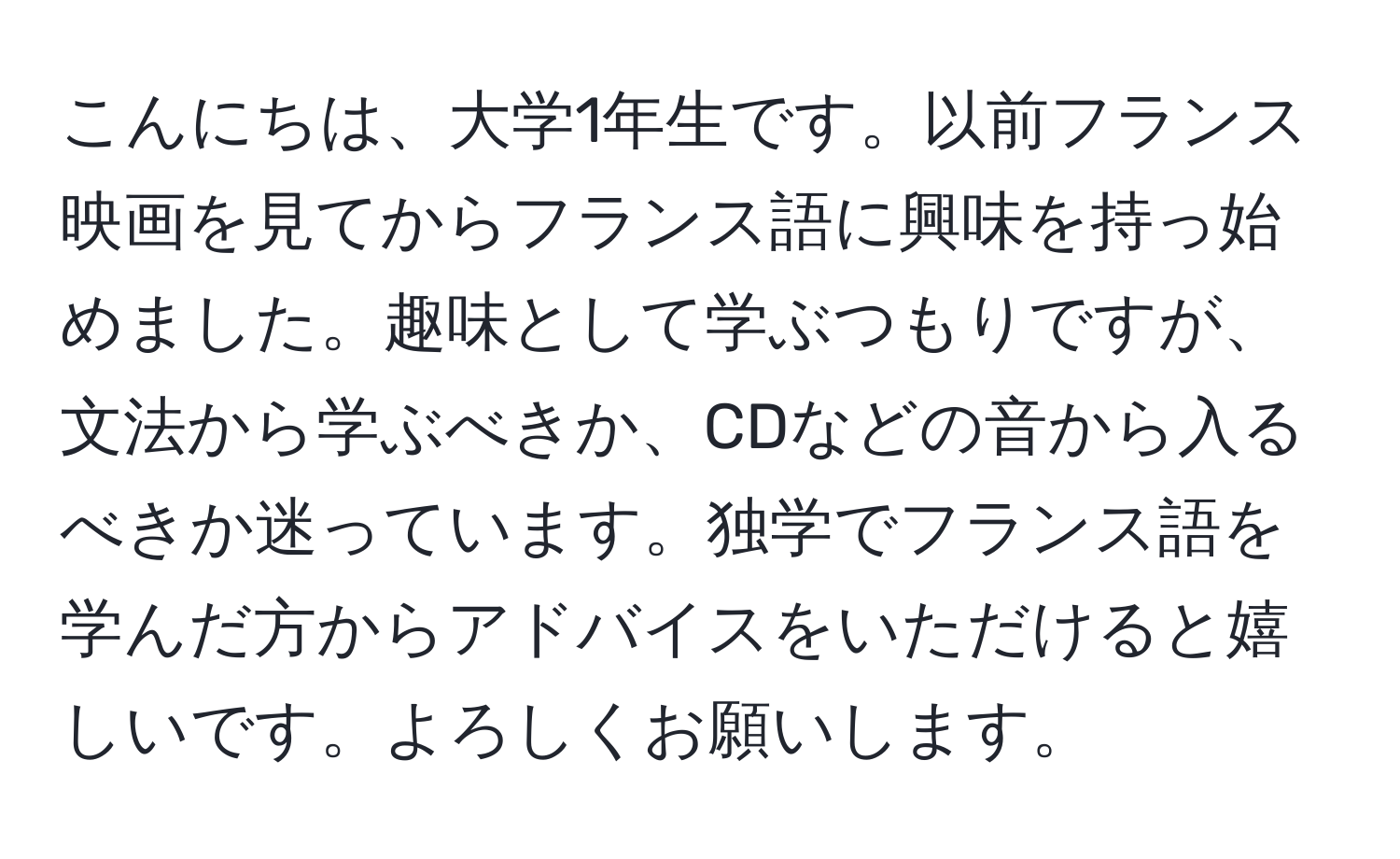 こんにちは、大学1年生です。以前フランス映画を見てからフランス語に興味を持っ始めました。趣味として学ぶつもりですが、文法から学ぶべきか、CDなどの音から入るべきか迷っています。独学でフランス語を学んだ方からアドバイスをいただけると嬉しいです。よろしくお願いします。